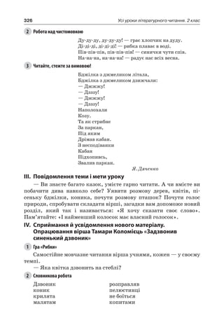 326 Усі уроки літературного читання. 2 клас
2	 Робота над чистомовкою
Ду-ду-ду, ду-ду-ду! — грає хлопчик на дуду.
Ді-ді-ді, ді-ді-ді! — рибка плаває в воді.
Пів-пів-пів, пів-пів-пів! — синички чути спів.
На-на-на, на-на-на! — радує нас всіх весна.
3	 Читайте, стежте за вимовою!
Бджілка з джмеликом літала,
Бджілка з джмеликом дзижчали:
— Джжжу!
— Дзззу!
— Джжжу!
— Дзззу!
Наполохали
Козу.
Та як стрибне
За паркан,
Під яким
Дрімав кабан.
З несподіванки
Кабан
Підхопивсь,
Звалив паркан.
Я. Дяченко
III.	Повідомлення теми і мети уроку
— Ви знаєте багато казок, умієте гарно читати. А чи вмієте ви
побачити дива навколо себе? Уявити розмову дерев, квітів, пі-
сеньку бджілки, коника, почути розмову пташок? Почути голос
природи, спробувати складати вірші, загадки вам допоможе новий
розділ, який так і називається: «Я хочу сказати своє слово».
Пам’ятайте: «І найменший колосок має власний голосок».
IV.	Сприймання й усвідомлення нового матеріалу.
Опрацювання вірша Тамари Коломієць «Задзвонив
синенький дзвоник»
1	 Гра «Рибки»
Самостійне мовчазне читання вірша учнями, кожен — у своєму
темпі.
— Яка квітка дзвонить на стеблі?
2	 Словникова робота
Дзвоник
коник
крилята
малятам
розправляв
пелюстинці
не боїться
копитами
 