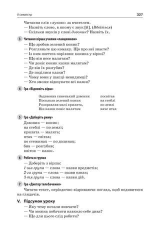 327II семестр
Читання слів «луною» за вчителем.
— Назвіть слово, в якому є звук [й]. (Вбоїться)
— Скільки звуків у слові дзвоник? Назвіть їх.
3	 Читання вірша учнями «ланцюжком»
— Що зробив зелений коник?
— Розгляньте цю комаху. Що про неї знаєте?
— Із ким поетеса порівнює коника у вірші?
— Що він несе малятам?
— Чи доніс коник казки малятам?
— Де він їх розгубив?
— Де поділися казки?
— Чому вони у шапці-невидимці?
— Хто зможе відшукати всі казки?
4	 Гра «Відновіть вірш»
Задзвонив синенький дзвоник
Поскакав зелений коник
Розправляв малі крилята,
Він казки поніс малятам
посвітав
на стеблі
по землі
наче птах
5	 Гра «Доберіть риму»
Дзвоник — коник;
на стеблі — по землі;
крилята — малята;
птах — світах;
по стежинах — по долинах;
бив — розгубив;
квіток — казок.
6	 Робота в групах
— Доберіть з вірша:
1-ша група — слова — назви предметів;
2-га група — слова — назви ознак;
3-тя група — слова — назви дій.
7	 Гра «Диктор телебачення»
Читати текст, періодично відриваючи погляд, щоб подивитися
на глядачів.
V.	Підсумок уроку
— Яку тему почали вивчати?
— Чи можна побачити навколо себе дива?
— Що для цього слід робити?
 