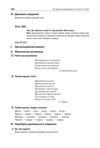 328 Усі уроки літературного читання. 2 клас
VI.	Домашнє завдання
Вивчити вірш напам’ять.
Урок 105
		 Тема. Де ховаються казки? В. Струтинський «Жива казка»
		 Мета: удосконалювати навички читання прозових творів; розвивати навички пра-
вильного усного мовлення; збагачувати словник дітей; коригувати процеси мислення,
пам’яті; вчити бачити прекрасне в природі.
Хід уроку
I.	 Організаційний момент
II.	Мовленнєва розминка
1	 Робота над скоромовкою
Заіскрились в лузі роси,
Заспівали в росах коси.
I синочкові не спиться,
Коли в тата косовиця.
Л. Куліш-Зіньків
2	 Читайте виразно, чітко!
Прилетіли солов’ї,
Звеселились всі гаї.
Ой, веселі солов’ї,
Розкажіть про ті краї,
Де зимою ви літали?
Що ви їли? Де ви спали?
А чи мають ті краї
Отакі, як в нас, гаї?
Г. Чубач
3	 Читайте уважно, знайдіть «пеньок»!
Шум — шум — сум — шум — шум — шум.
Зірка — сірка — зірка — зірка — зірка — зірка.
Ножик — ножик — ножик — ножик — носик.
Човен — човен — човен — повен — човен.
III.	Перевірка домашнього завдання
Гра «Хто краще?»
Конкурсне читання вірша напам’ять
 