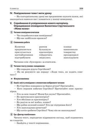329II семестр
IV.	Повідомлення теми і мети уроку
— На сьогоднішньому уроці ми продовжимо шукати казки, які
знаходяться навколо нас і ховаються у шапці-невидимці.
V.	Сприймання й усвідомлення нового матеріалу.
Опрацювання оповідання Валентина Струтинського
«Жива казка»
1	 Читання оповідання вчителем
— Чи сподобалося вам оповідання?
— Що вас найбільше вразило?
2	 Словникова робота
Колючки
придивляється
прислухається
настовбурчивши
підстрибувати
раптом
булькнуло
краснопірка
гойдаючись
звідкілясь
плавця
навшпиньки
товариству
прозорокрилі
зааплодувати
Читання слів «буксиром» за вчителем.
3	 Читання тексту учнями «ланцюжком»
— Що порадив дідусь Сергійкові?
— Як ви розумієте цю пораду: «Ходи тихо, як ходить соне-
чко»?
Фізкультхвилинка
4	 Аналіз змісту оповідання з елементами вибіркового читання
— Як Сергійко поводився на березі річки? Прочитайте.
— Кого першим побачив Сергійко? Прочитайте опис красно-
пірки.
— Хто за нею гнався? Яким був окунь? Прочитайте.
— Як врятувалася краснопірка?
— Хто вболівав за краснопірку?
— Як раділи за неї жабка, коник?
— Що робив зелений коник? Хто ще підтримав його?
— Хто зааплодував артистам?
— Що хотів зробити Сергійко? Чому він не зааплодував?
5	 Гра «Диктор телебачення»
Читати текст, періодично відриваючи погляд, щоб подивитись
на глядачів.
— Знайдіть у тексті порівняння.
 