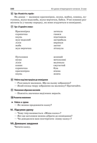 330 Усі уроки літературного читання. 2 клас
6	 Гра «Розмістіть героїв»
На дошці — малюнки краснопірки, окуня, жабки, коника, пу-
головка, жука-водолюба, жука-вертячки, бабки. Учні повинні роз-
містити їх у такому порядку, як вони згадуються в оповіданні.
7	 Гра «З’єднайте слова»
Краснопірка
скрипочка
окунь
жук-водолюб
лілія
жаба
жук-вертячка
затихла
гнався
підставила
застрибала
виринув
застиг
зітхнула
Пуголовки
пісня
лілія
коник
скрипочка
краснопірка
окунь
зелений
метушливі
маленька
смугастий
біла
ніжна
жовта
8	 Робота над ілюстрацією до оповідання
— Розгляньте малюнок. Що на ньому зображено?
— Який епізод твору зображено на малюнку? Прочитайте.
9	 Пояснення образних висловів
— Поясніть значення виділених виразів.
10	Розвиток мовлення
Робота в групах
— Як можна продовжити казку?
VI.	Підсумок уроку
— Чому твір називається «Жива казка»?
— Які ще заголовки можна дібрати до оповідання?
— Чи доводилося вам спостерігати «живу казку»?
VII. Домашнє завдання
Читати казку.
 