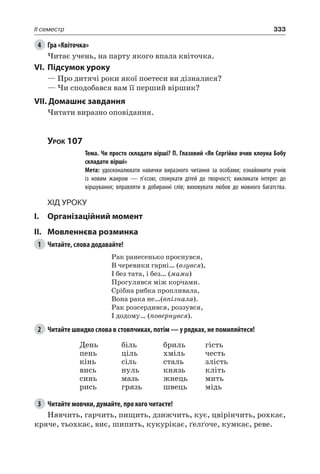 333II семестр
4	 Гра «Квіточка»
Читає учень, на парту якого впала квіточка.
VI.	Підсумок уроку
— Про дитячі роки якої поетеси ви дізналися?
— Чи сподобався вам її перший віршик?
VII. Домашнє завдання
Читати виразно оповідання.
Урок 107
		 Тема. Чи просто складати вірші? П. Глазовий «Як Сергійко вчив клоуна Бобу
складати вірші»
		 Мета: удосконалювати навички виразного читання за особами; ознайомити учнів
із новим жанром — п’єсою; спонукати дітей до творчості; викликати інтерес до
віршування; вправляти в добиранні слів; виховувати любов до мовного багатства.
Хід уроку
I.	 Організаційний момент
II.	Мовленнєва розминка
1	 Читайте, слова додавайте!
Рак ранесенько проснувся,
В черевики гарні… (взувся),
І без тата, і без… (мами)
Прогулявся між корчами.
Срібна рибка пропливала,
Вона рака не…(впізнала).
Рак розсердився, роззувся,
І додому… (повернувся).
2	 Читайте швидко слова в стовпчиках, потім — у рядках, не помиляйтеся!
День
пень
кінь
вись
синь
рись
біль
ціль
сіль
нуль
мазь
грязь
бриль
хміль
сталь
князь
жнець
швець
гість
честь
злість
кліть
мить
мідь
3	 Читайте мовчки, думайте, про кого читаєте!
Нявчить, гарчить, пищить, дзижчить, кує, цвірінчить, рохкає,
кряче, тьохкає, виє, шипить, кукурікає, ґелґоче, кумкає, реве.
 