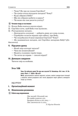 335II семестр
— Чому? Як про це сказав Сергійко?
— Чи зумів клоун відгадати загадки? Чому?
— Куди зібрався Боба?
— Що він зібрався робити в цирку?
— Чи може він там досягти успіху?
5	 Читання твору за частинами
1)	 Клоун Боба вчиться писати вірші.
2)	 Сергійко хоче, щоб Боба став музикою.
3)	 Розгадування загадок.
— Допоможіть клоунові — доберіть риму до слова голова.
— Спробуйте скласти віршик про собаку, про Бобу.
— Чи сподобалися б ваші віршики Сергієві? Чому?
— Як називаються загадки, які Сергійко загадував Бобу? (До-
бавлянки)
V.	Підсумок уроку
— Який твір сьогодні читали?
— Чим він незвичайний?
— Назвіть головних героїв твору.
— Чи легка це справа — писати вірші?
VI.	Домашнє завдання
Читати твір за особами.
Урок 108
		 Тема. Як побачити дива? Як про них сказати? В. Коломієць «Ліс і лис». Н. По-
клад «Поет». Г. Чубач «Що це?»
		 Мета: удосконалювати навички виразного читання, вмілого використання інтонацій
у мовленні, вміння розкривати зміст поезії; формувати творчі здібності; виховувати
інтерес до читання.
Хід уроку
I.	 Організаційний момент
II.	Мовленнєва розминка
1	 Робота над скоромовкою
Лис малий і більший лис
По гриби ходили в ліс.
Заздрить білка в лісі лису —
Лис лисички ніс із лісу.
Л. Куліш-Зіньків
 