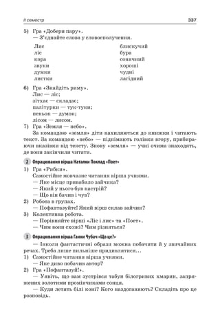 337II семестр
5)	 Гра «Добери пару».
— З’єднайте слова у словосполучення.
Лис
ліс
кора
звуки
думки
листки
блискучий
бура
сонячний
хороші
чудні
лагідний
6)	 Гра «Знайдіть риму».
Лис — ліс;
зітхає — складає;
палітурки — тук-туки;
пеньок — думок;
лісом — лисом.
7)	 Гра «Земля — небо».
За командою «земля» діти нахиляються до книжки і читають
текст. За командою «небо» — піднімають голівки вгору, прибира-
ючи вказівки від тексту. Знову «земля» — учні очима знаходять,
де вони закінчили читати.
2	 Опрацювання вірша Наталки Поклад «Поет»
1)	 Гра «Рибки».
Самостійне мовчазне читання вірша учнями.
— Яке місце привабило зайчика?
— Який у нього був настрій?
— Що він бачив і чув?
2)	 Робота в групах.
— Пофантазуйте! Який вірш склав зайчик?
3)	 Колективна робота.
— Порівняйте вірші «Ліс і лис» та «Поет».
— Чим вони схожі? Чим різняться?
3	 Опрацювання вірша Ганни Чубач «Що це?»
— Інколи фантастичні образи можна побачити й у звичайних
речах. Треба лише пильніше придивлятися...
1)	 Самостійне читання вірша учнями.
— Яке диво побачив автор?
2)	 Гра «Пофантазуй!».
— Уявіть, що вам зустрівся табун білогривих хмарин, запря-
жених золотими промінчиками сонця.
— Куди летять білі коні? Кого наздоганяють? Складіть про це
розповідь.
 