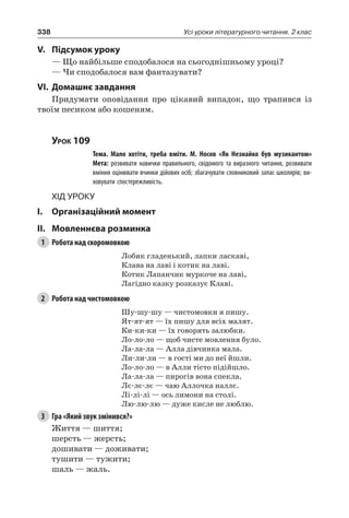 338 Усі уроки літературного читання. 2 клас
V.	Підсумок уроку
— Що найбільше сподобалося на сьогоднішньому уроці?
— Чи сподобалося вам фантазувати?
VI.	Домашнє завдання
Придумати оповідання про цікавий випадок, що трапився із
твоїм песиком або кошеням.
Урок 109
		 Тема. Мало хотіти, треба вміти. М.  Носов «Як Незнайко був музикантом»
		 Мета: розвивати навички правильного, свідомого та виразного читання, розвивати
вміння оцінювати вчинки дійових осіб; збагачувати словниковий запас школярів; ви-
ховувати спостережливість.
Хід уроку
I.	 Організаційний момент
II.	Мовленнєва розминка
1	 Робота над скоромовкою
Лобик гладенький, лапки ласкаві,
Клава на лаві і котик на лаві.
Котик Лапанчик муркоче на лаві,
Лагідно казку розказує Клаві.
2	 Робота над чистомовкою
Шу-шу-шу — чистомовки я пишу.
Ят-ят-ят — їх пишу для всіх малят.
Ки-ки-ки — їх говорять залюбки.
Ло-ло-ло — щоб чисте мовлення було.
Ла-ла-ла — Алла дівчинка мала.
Ли-ли-ли — в гості ми до неї йшли.
Ло-ло-ло — в Алли тісто підійшло.
Ла-ла-ла — пирогів вона спекла.
Лє-лє-лє — чаю Аллочка наллє.
Лі-лі-лі — ось лимони на столі.
Лю-лю-лю — дуже кисле не люблю.
3	 Гра «Який звук змінився?»
Життя — шиття;
шерсть — жерсть;
дошивати — доживати;
тушити — тужити;
шаль — жаль.
 