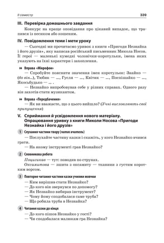 339II семестр
III.	Перевірка домашнього завдання
Конкурс на краще оповідання про цікавий випадок, що тра-
пився із песиком або кошеням.
IV.	Повідомлення теми і мети уроку
— Сьогодні ми прочитаємо уривок з книги «Пригоди Незнайка
і його друзів», яку написав російський письменник Микола Носов.
Її герої — маленькі кумедні чоловічки-коротульки, імена яких
указують на їхні характери і захоплення.
Вправа «Мікрофон»
— Спробуйте пояснити значення імен коротульок: Знайко —
(бо він…), Тюбик — …, Гусля — …, Квітик — …, Поспішайко — …,
Якосьбудько — … .
— Незнайко випробовував себе у різних справах. Одного разу
він захотів стати музикантом.
Вправа «Передбачення»
— Як ви вважаєте, що з цього вийшло? (Учні висловлюють свої
припущення)
V.	Сприймання й усвідомлення нового матеріалу.
Опрацювання уривку з книги Миколи Носова «Пригоди
Незнайка і його друзів»
1	 Слухання частини твору (читаєвчитель)
— Послухайте частину казки і скажіть, у кого Незнайко вчився
грати.
— На якому інструменті грав Незнайко?
2	 Словникова робота
Поцигикав — тут: поводив по струнах.
Оксамитова — зшита з оксамиту — тканини з густим корот-
ким ворсом.
3	 Повторне читання частини казки учнями мовчки
— Ким вирішив стати Незнайко?
— До кого він звернувся по допомогу?
— Як Незнайко вибирав інструмент?
— Чому йому сподобалася саме труба?
— Що робила труба в Незнайка?
4	 Читання казки до кінця
— До кого пішов Незнайко у гості?
— Чи сподобалася малюкам гра Незнайка?
 
