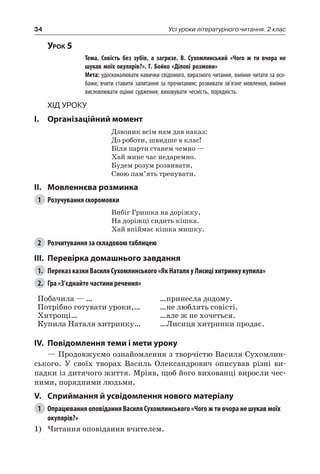 34 Усі уроки літературного читання. 2 клас
Урок 5
		 Тема. Совість без зубів, а загризе. В.  Сухомлинський «Чого ж ти вчора не
шукав моїх окулярів?». Г. Бойко «Ділові розмови»
		 Мета: удосконалювати навички свідомого, виразного читання, вміння читати за осо-
бами; вчити ставити запитання за прочитаним; розвивати зв’язне мовлення, вміння
висловлювати оцінні судження; виховувати чесність, порядність.
Хід уроку
I.	 Організаційний момент
Дзвоник всім нам дав наказ:
До роботи, швидше в клас!
Біля парти станем чемно —
Хай мине час недаремно.
Будем розум розвивати,
Свою пам’ять тренувати.
II.	Мовленнєва розминка
1	 Розучування скоромовки
Вибіг Гришка на доріжку,
На доріжці сидить кішка.
Хай впіймає кішка мишку.
2	 Розчитування за складовою таблицею
III.	Перевірка домашнього завдання
1.	 Переказ казки Василя Сухомлинського «Як Наталя у Лисиці хитринку купила»
2.	 Гра «З’єднайте частини речення»
Побачила — …
Потрібно готувати уроки,…
Хитрощі…
Купила Наталя хитринку…
…принесла додому.
…не люблять совісті.
…але ж не хочеться.
…Лисиця хитринки продає.
IV.	Повідомлення теми і мети уроку
— Продовжуємо ознайомлення з творчістю Василя Сухомлин-
ського. У своїх творах Василь Олександрович описував різні ви-
падки із дитячого життя. Мріяв, щоб його вихованці виросли чес-
ними, порядними людьми.
V.	Сприймання й усвідомлення нового матеріалу
1	 Опрацювання оповідання Василя Сухомлинського «Чого ж ти вчора не шукав моїх
окулярів?»
1)	Читання оповідання вчителем.
 