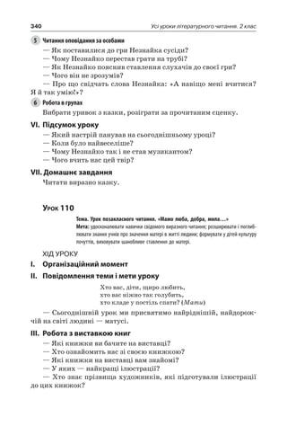 340 Усі уроки літературного читання. 2 клас
5	 Читання оповідання за особами
— Як поставилися до гри Незнайка сусіди?
— Чому Незнайко перестав грати на трубі?
— Як Незнайко пояснив ставлення слухачів до своєї гри?
— Чого він не зрозумів?
— Про що свідчать слова Незнайка: «А навіщо мені вчитися?
Я й так умію!»?
6	 Робота в групах
Вибрати уривок з казки, розіграти за прочитаним сценку.
VI.	Підсумок уроку
— Який настрій панував на сьогоднішньому уроці?
— Коли було найвеселіше?
— Чому Незнайко так і не став музикантом?
— Чого вчить нас цей твір?
VII. Домашнє завдання
Читати виразно казку.
Урок 110
		 Тема. Урок позакласного читання. «Мамо люба, добра, мила…»
		 Мета: удосконалювати навички свідомого виразного читання; розширювати і поглиб-
лювати знання учнів про значення матері в житті людини; формувати у дітей культуру
почуттів, виховувати шанобливе ставлення до матері.
Хід уроку
I.	 Організаційний момент
II.	Повідомлення теми і мети уроку
Хто вас, діти, щиро любить,
хто вас ніжно так голубить,
хто кладе у постіль спати? (Мати)
— Сьогоднішній урок ми присвятимо найріднішій, найдорож-
чій на світі людині — матусі.
III.	Робота з виставкою книг
— Які книжки ви бачите на виставці?
— Хто ознайомить нас зі своєю книжкою?
— Які книжки на виставці вам знайомі?
— У яких — найкращі ілюстрації?
— Хто знає прізвища художників, які підготували ілюстрації
до цих книжок?
 