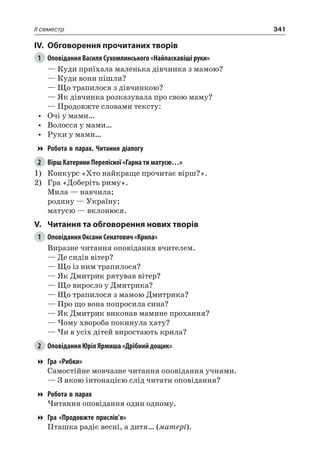 341II семестр
IV.	 Обговорення прочитаних творів
1	 Оповідання Василя Сухомлинського «Найласкавіші руки»
— Куди приїхала маленька дівчинка з мамою?
— Куди вони пішли?
— Що трапилося з дівчинкою?
— Як дівчинка розказувала про свою маму?
— Продовжте словами тексту:
•	 Очі у мами…
•	 Волосся у мами…
•	 Руки у мами…
Робота в парах. Читання діалогу
2	 Вірш Катерини Перелісної «Гарна ти матусю…»
1)	 Конкурс «Хто найкраще прочитає вірш?».
2)	 Гра «Доберіть риму».
Мила — навчила;
родину — Україну;
матусю — вклонюся.
V.	 Читання та обговорення нових творів
1	 Оповідання Оксани Сенатович «Крила»
Виразне читання оповідання вчителем.
— Де сидів вітер?
— Що із ним трапилося?
— Як Дмитрик рятував вітер?
— Що виросло у Дмитрика?
— Що трапилося з мамою Дмитрика?
— Про що вона попросила сина?
— Як Дмитрик виконав мамине прохання?
— Чому хвороба покинула хату?
— Чи в усіх дітей виростають крила?
2	 Оповідання Юрія Ярмиша «Дрібний дощик»
Гра «Рибки»
Самостійне мовчазне читання оповідання учнями.
— З якою інтонацією слід читати оповідання?
Робота в парах
Читання оповідання один одному.
Гра «Продовжте прислів’я»
Пташка радіє весні, а дитя… (матері).
 