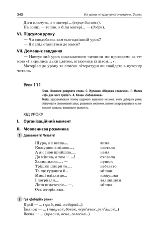 342 Усі уроки літературного читання. 2 клас
Діти плачуть, а в матері… (серце болить).
На сонці — тепло, а біля матері… — (добре).
VI.	Підсумок уроку
— Чи сподобався вам сьогоднішній урок?
— Як слід ставитися до мами?
VII. Домашнє завдання
— Наступний урок позакласного читання ми проведемо за те-
мою «І вкрились луки цвітом, вітаючись із літом...».
Матеріал до уроку та список літератури ви знайдете в куточку
читача.
Урок 111
		 Тема. Вчимося римувати слова. С.  Жупанин «Підкажи словечко». Г.  Малик
«Що для чого треба?». А. Качан «Забавлянка»
		 Мета: удосконалювати техніку свідомого виразного читання; вчити добирати рими;
збагачувати словниковий запас; розвивати мислення, вміння зосереджуватися на ви-
конанні завдань; виховувати уважність.
Хід уроку
I.	 Організаційний момент
II.	Мовленнєва розминка
1	 Доповнюйте! Читайте!
Шура, як весна…,
Кожушок в мішок…,
А як знов прийшла…,
До мішка, а там — …!
Залишилось…, —
Трішки шкіри та…,
Та ще ґудзики й…
Миші влізли до…
І погризли…,
Лиш шматочок… —,
Ось історія яка.
зима
настала
нема
сховала
пушок
небагато
мішок
кожушка
залишився
мішка
2	 Гра «Доберіть рими»
Край — … (грай, рай, вибирай…)
Їжачок — … (павучок, бочок, черв’ячок, реп’яшок…)
Весна — … (красна, ясна, голосна…)
 