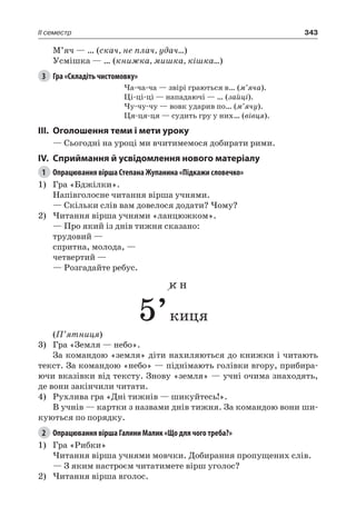 343II семестр
М’яч — … (скач, не плач, удач…)
Усмішка — … (книжка, мишка, кішка…)
3	 Гра «Складіть чистомовку»
Ча-ча-ча — звірі граються в… (м’яча).
Ці-ці-ці — нападаючі — … (зайці).
Чу-чу-чу — вовк ударив по… (м’ячу).
Ця-ця-ця — судить гру у них… (вівця).
III.	 Оголошення теми і мети уроку
— Сьогодні на уроці ми вчитимемося добирати рими.
IV.	Сприймання й усвідомлення нового матеріалу
1	 Опрацювання вірша Степана Жупанина «Підкажи словечко»
1)	 Гра «Бджілки».
Напівголосне читання вірша учнями.
— Скільки слів вам довелося додати? Чому?
2)	Читання вірша учнями «ланцюжком».
— Про який із днів тижня сказано:
трудовий —
спритна, молода, —
четвертий —
— Розгадайте ребус.
к н
5’киця
(П’ятниця)
3)	 Гра «Земля — небо».
За командою «земля» діти нахиляються до книжки і читають
текст. За командою «небо» — піднімають голівки вгору, прибира-
ючи вказівки від тексту. Знову «земля» — учні очима знаходять,
де вони закінчили читати.
4)	 Рухлива гра «Дні тижнів — шикуйтесь!».
В учнів — картки з назвами днів тижня. За командою вони ши-
куються по порядку.
2	 Опрацювання вірша Галини Малик «Що для чого треба?»
1)	 Гра «Рибки»
Читання вірша учнями мовчки. Добирання пропущених слів.
— З яким настроєм читатимете вірш уголос?
2)	Читання вірша вголос.
 