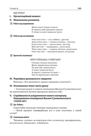 345II семестр
Хід уроку
I.	 Організаційний момент
II.	Мовленнєва розминка
1	 Робота над скоромовкою
Звели чаплі гніздо із паклі.
З чорного неба крапають краплі.
У гнізді із паклі намокли чаплі.
2	 Робота над чистомовкою
Ічка-ічка-ічка — ось глибока… (річка).
Ачка-ачка-ачка — пливла по річці... (качка).
Єчка-єчка-єчка — знесла вона… (яєчка).
Нят-нят-нят — навиводить… (каченят).
Чить-чить-чить — плавать діточок…(навчить).
Ічці-ічці-ічці — попливуть разом…(по річці).
3	 Прочитай і посміхнись!
ПРО СТЕПАНА І СМЕТАНУ
Степану спалось непогано:
Вночі приснилася сметана.
Та при собі, немов назло,
У нього ложки не було.
А вдруге з ложкою ліг рано —
Так не приснилася сметана!
III.	Перевірка домашнього завдання
Конкурс «Хто розповість кращу серединку казочки?».
IV.	 Оголошення теми і мети уроку
— Сьогодні разом із героєм оповідання Василя Сухомлинського
ви навчатиметесь бачити прекрасне навколо себе.
V.	Сприймання й усвідомлення нового матеріалу.
Опрацювання оповідання Василя Сухомлинського
«Синій світ»
1	 Гра «Рибки».
Самостійне мовчазне читання оповідання учнями.
—	Який предмет перефарбував усе в уяві хлопчика у синій
колір?
2	 Словникова робота
Читання «луною» за вчителем слів: скляночку, примруживши,
велетенські, дивовижні, підводного.
 