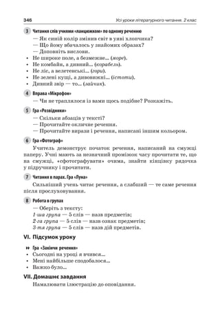 346 Усі уроки літературного читання. 2 клас
3	 Читання слів учнями «ланцюжком» по одному реченню
— Як синій колір змінив світ в уяві хлопчика?
— Що йому вбачалось у знайомих образах?
— Доповніть вислови.
•	 Не широке поле, а безмежне… (море).
•	 Не комбайн, а дивний… (корабель).
•	 Не ліс, а велетенські… (гори).
•	 Не зелені кущі, а дивовижні… (істоти).
•	 Дивний звір — то… (зайчик).
4	 Вправа «Мікрофон»
— Чи не траплялося із вами щось подібне? Розкажіть.
5	 Гра «Розвідники»
— Скільки абзаців у тексті?
— Прочитайте окличне речення.
— Прочитайте вирази і речення, написані іншим кольором.
6	 Гра «Фотограф»
Учитель демонструє початок речення, написаний на смужці
паперу. Учні мають за незначний проміжок часу прочитати те, що
на смужці, «сфотографувати» очима, знайти кінцівку рядочка
у підручнику і прочитати.
7	 Читання в парах. Гра «Луна»
Сильніший учень читає речення, а слабший — те саме речення
після прослуховування.
8	 Робота в групах
— Оберіть з тексту:
1-ша група — 5 слів — назв предметів;
2-га група — 5 слів — назв ознак предметів;
3-тя група — 5 слів — назв дій предметів.
VI.	Підсумок уроку
Гра «Закінчи речення»
•	 Сьогодні на уроці я вчився…
•	 Мені найбільше сподобалося…
•	 Важко було…
VII. Домашнє завдання
Намалювати ілюстрацію до оповідання.
 