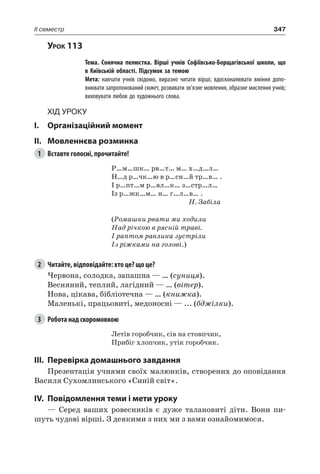 347II семестр
Урок 113
		 Тема. Сонячна пелюстка. Вірші учнів Софіївсько-Борщагівської школи, що
в Київській області. Підсумок за темою
		 Мета: навчати учнів свідомо, виразно читати вірші; вдосконалювати вміння допо-
внювати запропонований сюжет, розвивати зв’язне мовлення, образне мислення учнів;
виховувати любов до художнього слова.
Хід уроку
I.	 Організаційний момент
II.	Мовленнєва розминка
1	 Вставте голосні, прочитайте!
Р…м…шк… рв…т… м… х…д…л…
Н…д р…чк…ю в р…сн…й тр…в… .
І р…пт…м р…вл…к… з…стр…л…
Із р…жк…м… н… г…л…в… .
Н. Забіла
(Ромашки рвати ми ходили
Над річкою в рясній траві.
І раптом равлика зустріли
Із ріжками на голові.)
2	 Читайте, відповідайте: хто це? що це?
Червона, солодка, запашна — … (суниця).
Весняний, теплий, лагідний — … (вітер).
Нова, цікава, бібліотечна — … (книжка).
Маленькі, працьовиті, медоносні — ... (бджілки).
3	 Робота над скоромовкою
Летів горобчик, сів на стовпчик,
Прибіг хлопчик, утік горобчик.
III.	Перевірка домашнього завдання
Презентація учнями своїх малюнків, створених до оповідання
Василя Сухомлинського «Синій світ».
IV.	Повідомлення теми і мети уроку
— Серед ваших ровесників є дуже талановиті діти. Вони пи-
шуть чудові вірші. З деякими з них ми з вами ознайомимося.
 