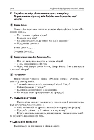 348 Усі уроки літературного читання. 2 клас
V.	Сприймання й усвідомлення нового матеріалу.
Опрацювання віршів учнів Софіївсько-борщагівської
школи
1	 Вправа «Рибки»
Самостійне мовчазне читання учнями вірша Аліни Зарви «Бо-
сонога весна».
— Хто головна героїня вірша?
— Що вона нам несе?
— Як автор ставиться до зими? Як він її називає?
— Продовжте речення.
Весна (яка?) …, … .
Струмок (який?)… .
2	 Хорове читання вірша Віки Антоненко «Літо»
— Про що пише юна поетеса у своєму вірші?
— З ким вона порівнює Вітер?
— Чому юні автори слова Квіти, Вітер, Весна, Зима написали
з великої літери?
3	 Гра «Бджілки»
Напівголосне читання вірша «Осінній килим» учнями, ко-
жен — у своєму темпі.
— З якою інтонацією слід читати цей вірш? Чому?
— Які порівняння є у вірші?
— Що можна сказати про юних поетів?
— Чи вміють вони прислухатися до природи?
VI.	Підсумок за темою
— Сьогодні ми закінчуємо вивчати розділ, який називається…
(«Я хочу сказати своє слово»).
— Чого навчалися на уроках, вивчаючи твори цього розділу?
— Що треба робити, щоб побачити живу казку?
—	Будьте спостережливими, допитливими, старанними. Умій-
те побачити дива навколо себе.
VII. Домашнє завдання
Відповідати на запитання в кінці розділу.
 