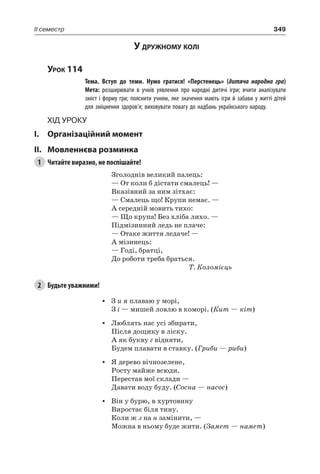 349II семестр
У дружному колі
Урок 114
		 Тема. Вступ до теми. Нумо гратися! «Перстенець» (дитяча народна гра)
		 Мета: розширювати в учнів уявлення про народні дитячі ігри; вчити аналізувати
зміст і форму гри; пояснити учням, яке значення мають ігри й забави у житті дітей
для зміцнення здоров’я; виховувати повагу до надбань українського народу.
Хід уроку
I.	 Організаційний момент
II.	Мовленнєва розминка
1	 Читайте виразно, не поспішайте!
Зголоднів великий палець:
— От коли б дістати смалець! —
Вказівний за ним зітхає:
— Смалець що! Крупи немає. —
А середній мовить тихо:
— Що крупа! Без хліба лихо. —
Підмізинний ледь не плаче:
— Отаке життя ледаче! —
А мізинець:
— Годі, братці,
До роботи треба браться.
Т. Коломієць
2	 Будьте уважними!
•	 З и я плаваю у морі,
З і — мишей ловлю в коморі. (Кит — кіт)
•	 Люблять нас усі збирати,
Після дощику в ліску.
А як букву г відняти,
Будем плавати в ставку. (Гриби — риби)
•	 Я дерево вічнозелене,
Росту майже всюди.
Перестав мої склади —
Давати воду буду. (Сосна — насос)
•	 Він у бурю, в хуртовину
Виростає біля тину.
Коли ж з на н замінити, —
Можна в ньому буде жити. (Замет — намет)
 