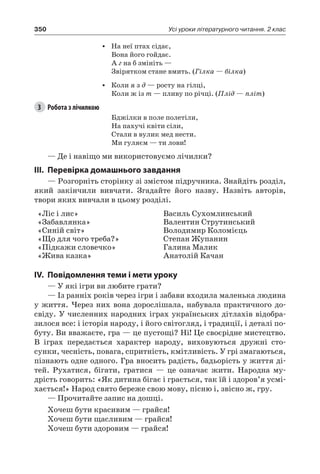 350 Усі уроки літературного читання. 2 клас
•	 На неї птах сідає,
Вона його гойдає.
А г на б змініть —
Звірятком стане вмить. (Гілка — білка)
•	 Коли я з д — росту на гілці,
Коли ж із т — пливу по річці. (Плід — пліт)
3	 Робота з лічилкою
Бджілки в поле полетіли,
На пахучі квіти сіли,
Стали в вулик мед нести.
Ми гуляєм — ти лови!
— Де і навіщо ми використовуємо лічилки?
III.	Перевірка домашнього завдання
— Розгорніть сторінку зі змістом підручника. Знайдіть розділ,
який закінчили вивчати. Згадайте його назву. Назвіть авторів,
твори яких вивчали в цьому розділі.
«Ліс і лис»
«Забавлянка»
«Синій світ»
«Що для чого треба?»
«Підкажи словечко»
«Жива казка»
Василь Сухомлинський
Валентин Струтинський
Володимир Коломієць
Степан Жупанин
Галина Малик
Анатолій Качан
IV.	Повідомлення теми і мети уроку
— У які ігри ви любите грати?
— Із ранніх років через ігри і забави входила маленька людина
у життя. Через них вона дорослішала, набувала практичного до-
свіду. У численних народних іграх українських дітлахів відобра-
зилося все: і історія народу, і його світогляд, і традиції, і деталі по-
буту. Ви вважаєте, гра — це пустощі? Ні! Це своєрідне мистецтво.
В іграх передається характер народу, виховуються дружні сто-
сунки, чесність, повага, спритність, кмітливість. У грі змагаються,
пізнають одне одного. Гра вносить радість, бадьорість у життя ді-
тей. Рухатися, бігати, гратися — це означає жити. Народна му-
дрість говорить: «Як дитина бігає і грається, так їй і здоров’я усмі-
хається!» Народ свято береже свою мову, пісню і, звісно ж, гру.
— Прочитайте запис на дошці.
Хочеш бути красивим — грайся!
Хочеш бути щасливим — грайся!
Хочеш бути здоровим — грайся!
 