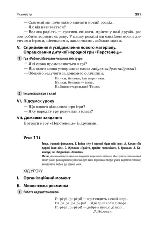 351II семестр
— Сьогодні ми починаємо вивчати новий розділ.
— Як він називається?
— Велика радість — гратися, співати, мріяти у колі друзів, ра-
зом робити корисну справу. У цьому розділі ми ознайомимося з ди-
тячими іграми, пісеньками, закличками, забавлянками.
V.	Сприймання й усвідомлення нового матеріалу.
Опрацювання дитячої народної гри «Перстенець»
1	 Гра «Рибки». Мовчазне читання змісту гри
— Які слова промовляються в грі?
— Від якого слова утворилися слова гадуль-гадуль-гадулька?
— Оберемо ведучого за допомогою лічилки.
Еники, беники, їли вареники,
Еники, беники — квас,
Вийшов старенький Тарас.
2	 Інсценізація гри в класі
VI.	Підсумок уроку
— Що нового дізналися про ігри?
— Яку народну гру розучили в класі?
VII. Домашнє завдання
Пограти в гру «Перстенець» із друзями.
Урок 115
		 Тема. Ігровий фольклор. Г. Бойко «Ну й охочий брат мій Ігор». А. Качан «По
дорозі їхав віз». С.  Жупанин «Грайте, грайте голосніше». В.  Гринько, А.  Ка-
мінчук, М. Людкевич «Лічилки»
		 Мета: удосконалювати навички свідомого виразного читання; збагачувати словниковий
запас учнів; розширювати уявлення про малі віршовані твори; учити виділяти головне;
виховувати любов до рідної мови.
Хід уроку
I.	 Організаційний момент
II.	Мовленнєва розминка
1	 Робота над чистомовкою
Рі-рі-рі, рі-рі-рі! — кріт сидить в своїй норі.
Ра-ра-ра, ра-ра-ра! — йде до школи дітвора.
Рі-рі-рі, рі-рі-рі! — добре в школі дітворі.
Л. Лозован
 