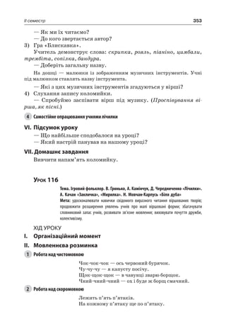 353II семестр
— Як ми їх читаємо?
— До кого звертається автор?
3)	 Гра «Блискавка».
Учитель демонструє слова: скрипка, рояль, піаніно, цимбали,
трембіта, сопілка, бандура.
— Доберіть загальну назву.
На дошці — малюнки із зображенням музичних інструментів. Учні
під малюнком ставлять назву інструмента.
— Які з цих музичних інструментів згадуються у вірші?
4)	 Слухання запису коломийки.
— Спробуймо заспівати вірш під музику. (Проспівування ві-
рша, як пісні.)
4	 Самостійне опрацювання учнями лічилки
VI.	Підсумок уроку
— Що найбільше сподобалося на уроці?
— Який настрій панував на нашому уроці?
VII. Домашнє завдання
Вивчити напам’ять коломийку.
Урок 116
		 Тема. Ігровий фольклор. В. Гринько, А. Камінчук, Д. Чередниченко «Лічилки».
А. Качан «Закличка», «Мирилка». Н. Мовчан-Карпусь «Біля дуба»
		 Мета: удосконалювати навички свідомого виразного читання віршованих творів;
продовжити розширення уявлень учнів про малі віршовані форми; збагачувати
словниковий запас учнів, розвивати зв’язне мовлення; виховувати почуття дружби,
колективізму.
Хід уроку
I.	 Організаційний момент
II.	Мовленнєва розминка
1	 Робота над чистомовкою
Чок-чок-чок — ось червоний бурячок.
Чу-чу-чу — я капусту посічу.
Щок-щок-щок — в чавунці зварю борщок.
Чний-чний-чний — ох і буде ж борщ смачний.
2	 Робота над скоромовкою
Лежить п’ять п’ятаків.
На кожному п’ятаку ще по п’ятаку.
 