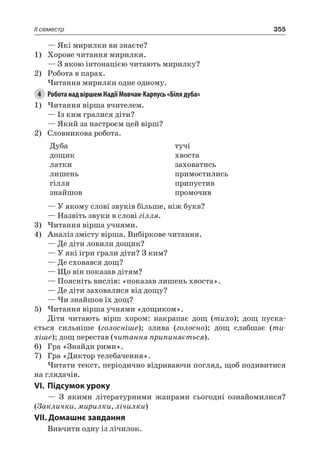 355II семестр
— Які мирилки ви знаєте?
1)	 Хорове читання мирилки.
— З якою інтонацією читають мирилку?
2)	 Робота в парах.
Читання мирилки одне одному.
4	 Робота над віршем Надії Мовчан-Карпусь «Біля дуба»
1)	Читання вірша вчителем.
— Із ким гралися діти?
— Який за настроєм цей вірш?
2)	 Словникова робота.
Дуба
дощик
латки
лишень
гілля
знайшов
тучі
хвоста
заховатись
примостились
припустив
промочив
— У якому слові звуків більше, ніж букв?
— Назвіть звуки в слові гілля.
3)	Читання вірша учнями.
4)	 Аналіз змісту вірша. Вибіркове читання.
— Де діти ловили дощик?
— У які ігри грали діти? З ким?
— Де сховався дощ?
— Що він показав дітям?
— Поясніть вислів: «показав лишень хвоста».
— Де діти заховалися від дощу?
— Чи знайшов їх дощ?
5)	Читання вірша учнями «дощиком».
Діти читають вірш хором: накрапає дощ (тихо); дощ пуска-
ється сильніше (голосніше); злива (голосно); дощ слабшає (ти-
хіше); дощ перестав (читання припиняється).
6)	 Гра «Знайди рими».
7)	 Гра «Диктор телебачення».
Читати текст, періодично відриваючи погляд, щоб подивитися
на глядачів.
VI.	Підсумок уроку
— З якими літературними жанрами сьогодні ознайомилися?
(Заклички, мирилки, лічилки)
VII. Домашнє завдання
Вивчити одну із лічилок.
 