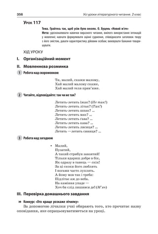 356 Усі уроки літературного читання. 2 клас
Урок 117
		 Тема. Грайтесь так, щоб усім було весело. О. Буцень «Новий м’яч»
		 Мета: удосконалювати навички виразного читання, вмілого використання інтонацій
у мовленні; навчати формулювати оцінні судження, співвідносити заголовок твору
з його змістом, давати характеристику дійовим особам; виховувати бажання товари-
шувати.
Хід уроку
I.	 Організаційний момент
II.	Мовленнєва розминка
1	 Робота над скоромовкою
Ти, малий, скажи малому,
Хай малий малому скаже,
Хай малий теля прив’яже.
2	 Читайте, відповідайте: так чи не так?
Летить-летить їжак? (Не так!)
Летить-летить літак? (Так!)
Летить-летить шпак? …
Летить-летить мак? …
Летить-летить ґава? …
Летить-летить кава? …
Летить-летить лисиця? …
Летить —летить синиця? …
3	 Робота над загадкою
•	 Малий,
Пузатий,
А такий стрибун завзятий!
Тільки вдариш добре в бік,
Як одразу в танець — скік!
За ці скоки його люблять
І ногами часто луплять.
А йому мов так і треба:
Підлітає аж до неба.
На каміння упаде —
Хоч би слід лишився де! (М’яч)
III.	Перевірка домашнього завдання
Конкурс «Хто краще розкаже лічилку»
За допомогою лічилки учні обирають того, хто прочитає назву
оповідання, яке опрацьовуватиметься на уроці.
 