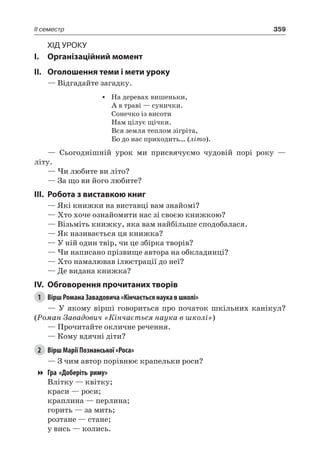 359II семестр
Хід уроку
I.	 Організаційний момент
II.	 Оголошення теми і мети уроку
— Відгадайте загадку.
•	 На деревах вишеньки,
А в траві — сунички.
Сонечко із висоти
Нам цілує щічки.
Вся земля теплом зігріта,
Бо до нас приходить… (літо).
— Сьогоднішній урок ми присвячуємо чудовій порі року —
літу.
— Чи любите ви літо?
— За що ви його любите?
III.	Робота з виставкою книг
— Які книжки на виставці вам знайомі?
— Хто хоче ознайомити нас зі своєю книжкою?
— Візьміть книжку, яка вам найбільше сподобалася.
— Як називається ця книжка?
— У ній один твір, чи це збірка творів?
— Чи написано прізвище автора на обкладинці?
— Хто намалював ілюстрації до неї?
— Де видана книжка?
IV.	 Обговорення прочитаних творів
1	 Вірш Романа Завадовича «Кінчається наука в школі»
— У якому вірші говориться про початок шкільних канікул?
(Роман Завадович «Кінчається наука в школі»)
— Прочитайте окличне речення.
— Кому вдячні діти?
2	 Вірш Марії Познанської «Роса»
— З чим автор порівнює крапельки роси?
Гра «Доберіть риму»
Влітку — квітку;
краси — роси;
краплина — перлина;
горить — за мить;
розтане — стане;
у вись — колись.
 