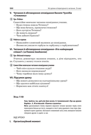 360 Усі уроки літературного читання. 2 клас
V.	 Читання й обговорення оповідання Василя Чухліба
«Стежинка»
1	 Гра «Рибки»
Самостійне мовчазне читання оповідання учнями.
— Куди стежка повела Тетянку?
— Що вона бачила, прямуючи стежкою?
— Кого зустріла Тетянка?
— Де живуть мурахи?
— Чим зайняті бджоли?
2	 Робота в групах
— Намалюйте словесний малюнок до оповідання.
— Якими ви уявляєте гарбуза та гарбузиху з гарбузенятами?
VI.	 Читання й обговорення оповідання «Хто найкращий
співак?» (заРоманом Завадовичем)
1	 Гра «Впізнай пташку»
Учитель демонструє малюнки пташок, а діти відгадують, хто
це. Слухають у запису голоси птахів.
2	 Самостійне мовчазне читання оповідання учнями
— Чий спів слухало пташине журі?
— Кого визнали переможцем?
— Чому горобеня мало іншу думку?
VII. Підсумок уроку
— Що нового дізналися на сьогоднішньому уроці?
— Що здалося найбільш цікавим?
— Корисних вам літніх канікул!
Урок 119
		 Тема. Грайтесь так, щоб усім було весело. В. Сухомлинський «Про що думала
Марійка». А. М’ястківський «Паличка-стукалочка»
		 Мета: удосконалювати техніку свідомого виразного читання прозових творів; вчити
переказувати близько до тексту, знаходити в тексті зміну душевного стану героя, фор-
мулювати оцінні судження; збагачувати словниковий запас учнів; виховувати бажання
співчувати друзям та радіти за них.
Хід уроку
I.	 Організаційний момент
 