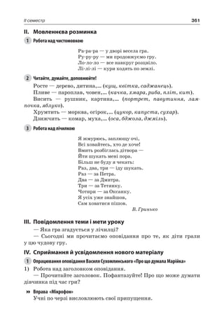 361II семестр
II.	Мовленнєва розминка
1	 Робота над чистомовкою
Ра-ра-ра — у дворі весела гра.
Ру-ру-ру — ми продовжуємо гру.
Ло-ло-ло — все навкруг розцвіло.
Лі-лі-лі — кури ходять по землі.
2	 Читайте, думайте, доповнюйте!
Росте — дерево, дитина,… (кущ, квітка, саджанець).
Пливе — пароплав, човен,… (качка, хмара, риба, пліт, кит).
Висить — рушник, картина,… (портрет, павутиння, лам-
почка, яблуко).
Хрумтить — морква, огірок,… (цукор, капуста, сухар).
Дзижчить — комар, муха,… (оса, бджола, джміль).
3	 Робота над лічилкою
Я жмурюсь, заплющу очі,
Всі ховайтесь, хто де хоче!
Вмить розбіглась дітвора —
Йти шукать мені пора.
Більш не буду я чекать:
Раз, два, три — іду шукать.
Раз — за Петра.
Два — за Дмитра.
Три — за Тетянку.
Чотири — за Оксанку.
Я усіх уже знайшов,
Сам ховатися пішов.
В. Гринько
III.	Повідомлення теми і мети уроку
— Яка гра згадується у лічилці?
— Сьогодні ми прочитаємо оповідання про те, як діти грали
у цю чудову гру.
IV.	Сприймання й усвідомлення нового матеріалу
1	 Опрацювання оповідання Василя Сухомлинського «Про що думала Марійка»
1)	 Робота над заголовком оповідання.
— Прочитайте заголовок. Пофантазуйте! Про що може думати
дівчинка під час гри?
Вправа «Мікрофон»
Учні по черзі висловлюють свої припущення.
 