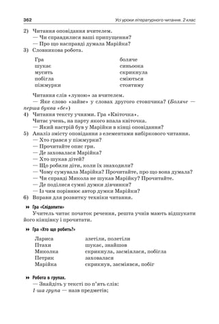 362 Усі уроки літературного читання. 2 клас
2)	Читання оповідання вчителем.
— Чи справдилися ваші припущення?
— Про що насправді думала Марійка?
3)	 Словникова робота.
Гра
шукає
мусить
побігла
піжмурки
боляче
синьоока
скрикнула
сміються
стоятиму
Читання слів «луною» за вчителем.
— Яке слово «зайве» у словах другого стовпчика? (Боляче —
перша буква «бе»)
4)	Читання тексту учнями. Гра «Квіточка».
Читає учень, на парту якого впала квіточка.
— Який настрій був у Марійки в кінці оповідання?
5)	 Аналіз змісту оповідання з елементами вибіркового читання.
— Хто грався у піжмурки?
— Прочитайте опис гри.
— Де заховалася Марійка?
— Хто шукав дітей?
— Що робили діти, коли їх знаходили?
— Чому сумувала Марійка? Прочитайте, про що вона думала?
— Чи справді Микола не шукав Марійку? Прочитайте.
— Де поділися сумні думки дівчинки?
— Із чим порівнює автор думки Марійки?
6)	 Вправи для розвитку техніки читання.
Гра «Слідопити»
Учитель читає початок речення, решта учнів мають відшукати
його кінцівку і прочитати.
Гра «Хто що робить?»
Лариса
Птахи
Миколка
Петрик
Марійка
злетіли, полетіли
шукає, знайшов
скрикнула, засміялася, побігла
заховалася
скрикнув, засміявся, побіг
Робота в групах.
— Знайдіть у тексті по п’ять слів:
1-ша група — назв предметів;
 