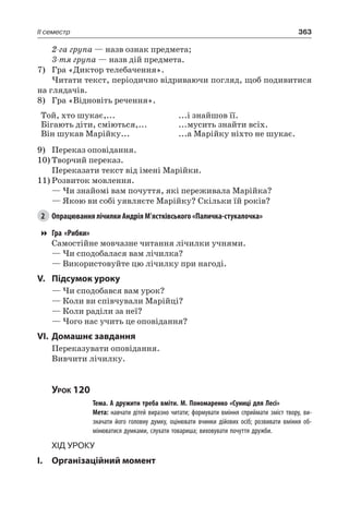363II семестр
2-га група — назв ознак предмета;
3-тя група — назв дій предмета.
7)	 Гра «Диктор телебачення».
Читати текст, періодично відриваючи погляд, щоб подивитися
на глядачів.
8)	 Гра «Відновіть речення».
Той, хто шукає,...
Бігають діти, сміються,...
Він шукав Марійку...
...і знайшов її.
...мусить знайти всіх.
...а Марійку ніхто не шукає.
9)	 Переказ оповідання.
10)	Творчий переказ.
Переказати текст від імені Марійки.
11)	Розвиток мовлення.
— Чи знайомі вам почуття, які переживала Марійка?
— Якою ви собі уявляєте Марійку? Скільки їй років?
2	 Опрацювання лічилки Андрія М’ястківського «Паличка-стукалочка»
Гра «Рибки»
Самостійне мовчазне читання лічилки учнями.
— Чи сподобалася вам лічилка?
— Використовуйте цю лічилку при нагоді.
V.	Підсумок уроку
— Чи сподобався вам урок?
— Коли ви співчували Марійці?
— Коли раділи за неї?
— Чого нас учить це оповідання?
VI.	Домашнє завдання
Переказувати оповідання.
Вивчити лічилку.
Урок 120
		 Тема. А дружити треба вміти. М. Пономаренко «Суниці для Лесі»
		 Мета: навчати дітей виразно читати; формувати вміння сприймати зміст твору, ви-
значати його головну думку, оцінювати вчинки дійових осіб; розвивати вміння об-
мінюватися думками, слухати товариша; виховувати почуття дружби.
Хід уроку
I.	 Організаційний момент
 