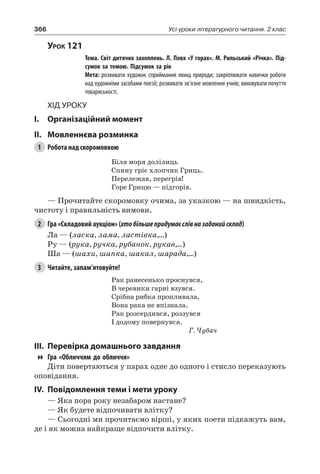 366 Усі уроки літературного читання. 2 клас
Урок 121
		 Тема. Світ дитячих захоплень. Л. Повх «У горах». М. Рильський «Річка». Під-
сумок за темою. Підсумок за рік
		 Мета: розвивати художнє сприймання явищ природи; закріплювати навички роботи
над художніми засобами поезії; розвивати зв’язне мовлення учнів; виховувати почуття
товариськості.
Хід уроку
I.	 Організаційний момент
II.	Мовленнєва розминка
1	 Робота над скоромовкою
Біля моря долілиць
Спину гріє хлопчик Гриць.
Перележав, перегрів!
Горе Грицю — підгорів.
— Прочитайте скоромовку очима, за указкою — на швидкість,
чистоту і правильність вимови.
2	 Гра «Складовий аукціон» (хтобільшепридумаєслівназаданийсклад)
Ла — (ласка, лама, ластівка,…)
Ру — (рука, ручка, рубанок, рукав,…)
Ша — (шахи, шапка, шакал, шарада,…)
3	 Читайте, запам’ятовуйте!
Рак ранесенько проснувся,
В черевики гарні взувся.
Срібна рибка пропливала,
Вона рака не впізнала.
Рак розсердився, роззувся
І додому повернувся.
Г. Чубач
III.	Перевірка домашнього завдання
Гра «Обличчям до обличчя»
Діти повертаються у парах одне до одного і стисло переказують
оповідання.
IV.	Повідомлення теми і мети уроку
— Яка пора року незабаром настане?
— Як будете відпочивати влітку?
— Сьогодні ми прочитаємо вірші, у яких поети підкажуть вам,
де і як можна найкраще відпочити влітку.
 