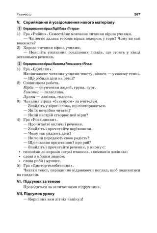 367II семестр
V.	Сприймання й усвідомлення нового матеріалу
1	 Опрацювання вірша Лідії Повх «У горах»
1)	 Гра «Рибки». Самостійне мовчазне читання вірша учнями.
— Чи легко далася героям вірша подорож у гори? Чому ви так
вважаєте?
2)	 Хорове читання вірша учнями.
— Поясніть уживання розділових знаків, що стоять у кінці
останнього речення.
2	 Опрацювання вірша Максима Рильського «Річка»
1)	 Гра «Бджілки».
Напівголосне читання учнями тексту, кожен — у своєму темпі.
— Що робили діти на річці?
2)	 Словникова робота.
Юрба — скупчення людей, група, гурт.
Гомінка — галаслива.
Лунка — дзвінка, голосна.
3)	Читання вірша «буксиром» за вчителем.
— Знайдіть у вірші слова, що повторюються.
— Як їх потрібно читати?
— Який настрій створює цей вірш?
4)	 Гра «Розвідники».
— Прочитайте окличні речення.
— Знайдіть і прочитайте порівняння.
— Чому так радіють діти?
— Як вони передають свою радість?
— Що сказано про пташок? про риб?
— Знайдіть і прочитайте речення, у якому є:
•	 синоніми до виразів «зграї пташок», «компанія дзвінка»;
•	 слова з м’яким знаком;
•	 слова риби і музики.
5)	 Гра «Диктор телебачення».
Читати текст, періодично відриваючи погляд, щоб подивитися
на глядачів.
VI.	Підсумок за темою
Проводиться за запитаннями підручника.
VII. Підсумок уроку
— Корисних вам літніх канікул!
 