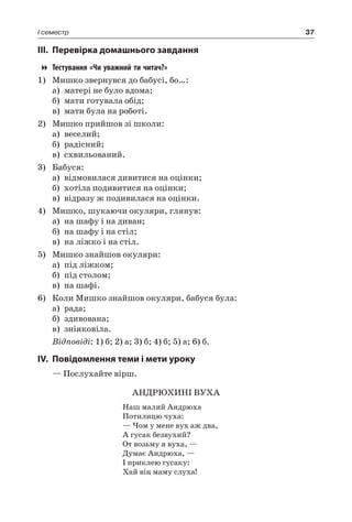 37I семестр
III.	Перевірка домашнього завдання
Тестування «Чи уважний ти читач?»
1)	Мишко звернувся до бабусі, бо…:
а)	 матері не було вдома;
б)	 мати готувала обід;
в)	 мати була на роботі.
2)	Мишко прийшов зі школи:
а)	 веселий;
б)	 радісний;
в)	 схвильований.
3)	 Бабуся:
а)	 відмовилася дивитися на оцінки;
б)	 хотіла подивитися на оцінки;
в)	 відразу ж подивилася на оцінки.
4)	Мишко, шукаючи окуляри, глянув:
а)	 на шафу і на диван;
б)	 на шафу і на стіл;
в)	 на ліжко і на стіл.
5)	Мишко знайшов окуляри:
а)	 під ліжком;
б)	 під столом;
в)	 на шафі.
6)	 Коли Мишко знайшов окуляри, бабуся була:
а)	 рада;
б)	 здивована;
в)	 зніяковіла.
Відповіді: 1) б; 2) а; 3) б; 4) б; 5) а; 6) б.
IV.	Повідомлення теми і мети уроку
— Послухайте вірш.
АНДРЮХИНІ ВУХА
Наш малий Андрюха
Потилицю чуха:
— Чом у мене вух аж два,
А гусак безвухий?
От возьму я вуха, —
Думає Андрюха, —
І приклею гусаку:
Хай він маму слуха!
 