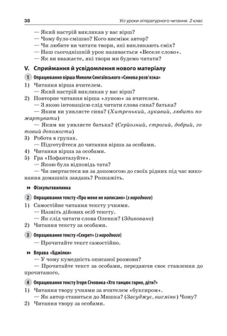 38 Усі уроки літературного читання. 2 клас
— Який настрій викликав у вас вірш?
— Чому було смішно? Кого висміює автор?
— Чи любите ви читати твори, які викликають сміх?
— Наш сьогоднішній урок називається «Веселе слово».
— Як ви вважаєте, які твори ми будемо читати?
V.	Сприймання й усвідомлення нового матеріалу
1	 Опрацювання вірша Миколи Сингаївського «Синова розв’язка»
1)	Читання вірша вчителем.
— Який настрій викликав у вас вірш?
2)	 Повторне читання вірша «луною» за вчителем.
— З якою інтонацією слід читати слова сина? батька?
— Яким ви уявляєте сина? (Хитренький, лукавий, любить по-
жартувати)
— Яким ви уявляєте батька? (Серйозний, строгий, добрий, го-
товий допомогти)
3)	 Робота в групах.
— Підготуйтеся до читання вірша за особами.
4)	Читання вірша за особами.
5)	 Гра «Пофантазуйте».
— Якою була відповідь тата?
— Чи звертаєтеся ви за допомогою до своїх рідних під час вико-
нання домашніх завдань? Розкажіть.
Фізкультхвилинка
2	 Опрацювання тексту «Про мене не написано» (знародного)
1)	 Самостійне читання тексту учнями.
— Назвіть дійових осіб тексту.
— Як слід читати слова Оленки? (Здивовано)
2)	Читання тексту за особами.
3	 Опрацювання тексту «Секрет» (знародного)
— Прочитайте текст самостійно.
Вправа «Бджілки»
— У чому кумедність описаної розмови?
— Прочитайте текст за особами, передаючи своє ставлення до
прочитаного.
4	 Опрацювання тексту Ігоря Січовика «Хто танцює гарно, діти?»
1)	Читання твору учнями за вчителем «буксиром».
— Як автор ставиться до Мишка? (Засуджує, висміює) Чому?
2)	Читання твору за особами.
 