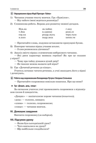39I семестр
5	 Опрацювання вірша Марії Пригари «Тайна»
1)	Читання учнями тексту мовчки. Гра «Бджілки».
— Від чийого імені ведеться розповідь?
2)	 Словникова робота. Вправа для розвитку мовної догадки.
Нов.на
т.йна
сор.ка
в.шко
зв.чайно
н.одинці
роздр.жусь
подр.жка
ґ.нку
розн.се
терп.ться
шепн.ти
— Прочитайте слова, подумки вставляючи пропущені букви.
3)	 Повторне читання вірша учнями вголос.
— З ким розмовляла дівчинка?
4)	 Аналіз змісту вірша з елементами вибіркового читання.
—	Які риси характеру виявила героїня? Як про це сказано
у вірші?
— Чому про тайну дізнався цілий двір?
— Як інакше можна назвати цей вірш?
5)	 Гра «Дочитай речення до кінця».
Учитель починає читати речення, а учні знаходять його у вірші
і дочитують.
6	 Робота над скоромовками Володимира Лучука і Богдана Стельмаха
— Прочитайте скоромовки повільно пошепки. Про що вони?
Гра «Дощик, дощ, сонце»
За сигналом учителя учні промовляють скоромовки з відповід-
ною силою й швидкістю.
«Дощик» — напівголосне хорове читання (пошепки);
«дощ» — голосно, швидко;
«злива» — голосно, скоромовкою;
«сонце» — читання мовчки.
VI.	Домашнє завдання
Вивчити скоромовку (за вибором).
VII. Підсумок уроку
— Яким був сьогоднішній урок?
— Чого навчалися на уроці?
— Що найбільше сподобалося?
 