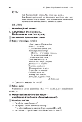 40 Усі уроки літературного читання. 2 клас
Урок 7
		 Тема. Урок позакласного читання. Наче вулик, наша школа…
		 Мета: формувати уявлення учнів про загальнолюдські цінності, роль знань у житті
людини; викликати інтерес до навчання в школі; розвивати читацькі навички, пам’ять,
образно-аналітичне мислення; виховувати сумлінність, старанність.
Хід уроку
I.	 Організаційний момент
II.	Актуалізація опорних знань.
Повідомлення теми і мети уроку
1	 Слухання пісні В. Шаїнського «Вчать у школі»
2	 Виразне читання вірша вчителем
…Ось і школа. Квіти, квіти
Загойдалися вгорі.
Ті, що звались просто діти,
Нині звуться школярі.
— Школа, — вчителька сказала,
— Це не просто гарний дім
І не просто класи, зали —
Треба знати нам усім.
В школі всіх наук джерела
Дбало зібрані людьми.
За віки міста і села
Школа вивела з пітьми.
Усього багато в школі
Є цікавого для вас.
А тепер ідіть поволі,
Любі діти, в другий клас.
П. Воронько
— Про що йтиметься на уроці?
3	 Робота в групах
Складання усної розповіді «Що тобі найбільше подобається
в школі».
III.	 Обговорення прочитаного твору —
оповідання Алли Коваль «Здрастуй, школо!»
1	 Відповіді на запитання
— Який вік нашої школи?
— Як древні греки називали школу?
— Хто міг відвідувати школи Стародавньої Греції?
— Коли школа прийшла на наші слов’янські землі?
 