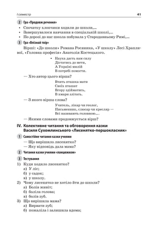41I семестр
2	 Гра «Продовж речення»
•	 Спочатку хлопчики ходили до школи,…
•	 Завершувалося навчання в спеціальній школі,…
•	 По дорозі до нас школа побувала у Стародавньому Римі,…
3	 Гра «Впізнай твір»
Вірші: «До школи» Романа Росяника, «У школу» Лесі Храпли-
вої, «Головна професія» Анатолія Костецького.
•	 Наука дасть нам силу
Дістатись до мети,
А Україні милій
В потребі помогти.
— Хто автор цього вірша?
Вчить пташка мати
Своїх пташат
Вгору здійматись,
В хмари злітать.
— З якого вірша слова?
Учитель, лікар чи геолог,
Письменник, слюсар чи кресляр —
Всі називають головною….
— Якими словами продовжується вірш?
IV.	Колективне читання та обговорення казки
Василя Сухомлинського «Лисенятко-першокласник»
1	 Самостійне читання казки учнями
— Що вирішило лисенятко?
— Яку відповідь дала мама?
2	 Читання казки учнями «ланцюжком»
3	 Тестування
1)	 Куди ходило лисенятко?
а)	 У ліс;
б)	 у садок;
в)	 у школу.
2)	Чому лисенятко не хотіло йти до школи?
а)	 Болів живіт;
б)	 боліла голова;
в)	 болів зуб.
3)	Що вирішила мама?
а)	 Вирвати зуб;
б)	 пожаліла і залишила вдома;
 