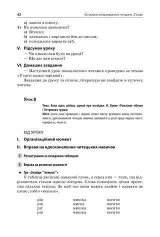 42 Усі уроки літературного читання. 2 клас
в)	 завела в школу.
4)	Як повелося лисенятко?
а)	 Втекло;
б)	 злякалось і вирішило йти до школи;
в)	 погодилося вирвати зуб.
V.	Підсумок уроку
— Чи цікаво вам було на уроці?
— Що дає вам школа?
VI.	Домашнє завдання
— Наступний урок позакласного читання проведемо за темою
«У світі казки чарівної».
Завдання до уроку та список літератури ви знайдете в куточку
читача.
Урок 8
		 Тема. Коли щось робиш, думай про наслідки. Н.  Кулик «Ромасеве яблуко
і Петрикова груша»
		 Мета: учити учнів правильно і свідомо читати тексти; розвивати мовну спостереж-
ливість; удосконалювати читацькі навички; виховувати в дітей кращі людські якості:
порядність, чесність.
Хід уроку
I.	 Організаційний момент
II.	Вправи на вдосконалення читацьких навичок
1	 Розчитування за складовою таблицею
2	 Вправа на розвиток уважності
Гра «Знайди “пеньок”»
У таблиці записані однакові слова, а серед них — таке, що від-
різняється тільки однією літерою. Слова показують дітям протя-
гом кількох секунд. За цей час вони мають знайти і назвати це
слово, тобто «пеньок».
рік
рік
ріг
рік
мишка
миска
мишка
мишка
носити
носити
носити
косити
 