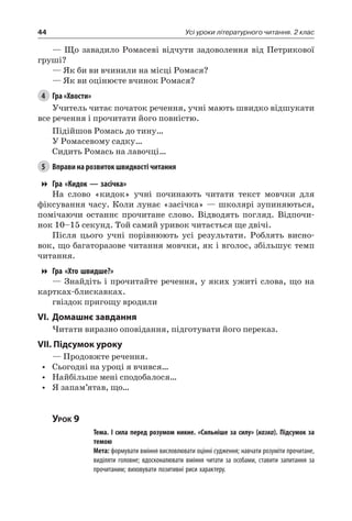 44 Усі уроки літературного читання. 2 клас
— Що завадило Ромасеві відчути задоволення від Петрикової
груші?
— Як би ви вчинили на місці Ромася?
— Як ви оцінюєте вчинок Ромася?
4	 Гра «Хвости»
Учитель читає початок речення, учні мають швидко відшукати
все речення і прочитати його повністю.
Підійшов Ромась до тину…
У Ромасевому садку…
Сидить Ромась на лавочці…
5	 Вправи на розвиток швидкості читання
Гра «Кидок — засічка»
На слово «кидок» учні починають читати текст мовчки для
фіксування часу. Коли лунає «засічка» — школярі зупиняються,
помічаючи останнє прочитане слово. Відводять погляд. Відпочи-
нок 10–15 секунд. Той самий уривок читається ще двічі.
Після цього учні порівнюють усі результати. Роблять висно-
вок, що багаторазове читання мовчки, як і вголос, збільшує темп
читання.
Гра «Хто швидше?»
— Знайдіть і прочитайте речення, у яких ужиті слова, що на
картках-блискавках.
гвіздок пригощу вродили
VI.	Домашнє завдання
Читати виразно оповідання, підготувати його переказ.
VII. Підсумок уроку
— Продовжте речення.
•	 Сьогодні на уроці я вчився…
•	 Найбільше мені сподобалося…
•	 Я запам’ятав, що…
Урок 9
		 Тема. І сила перед розумом никне. «Сильніше за силу» (казка). Підсумок за
темою
		 Мета: формувати вміння висловлювати оцінні судження; навчати розуміти прочитане,
виділяти головне; вдосконалювати вміння читати за особами, ставити запитання за
прочитаним; виховувати позитивні риси характеру.
 