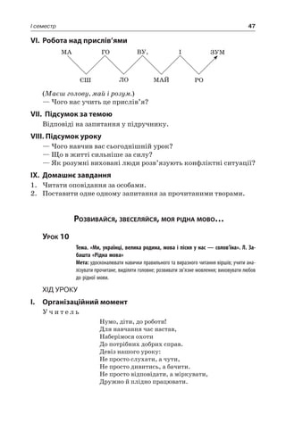 47I семестр
VI.	Робота над прислів’ями
МА ГО ВУ, І ЗУМ
ЄШ ЛО МАЙ РО
(Маєш голову, май і розум.)
— Чого нас учить це прислів’я?
VII. Підсумок за темою
Відповіді на запитання у підручнику.
VIII. Підсумок уроку
— Чого навчив вас сьогоднішній урок?
— Що в житті сильніше за силу?
— Як розумні виховані люди розв’язують конфліктні ситуації?
IX.	Домашнє завдання
1.	Читати оповідання за особами.
2.	 Поставити одне одному запитання за прочитаними творами.
Розвивайся, звеселяйся, моя рідна мово…
Урок 10
		 Тема. «Ми, українці, велика родина, мова і пісня у нас — солов’їна». Л. За-
башта «Рідна мова»
		 Мета: удосконалювати навички правильного та виразного читання віршів; учити ана-
лізувати прочитане, виділяти головне; розвивати зв’язне мовлення; виховувати любов
до рідної мови.
Хід уроку
I.	 Організаційний момент
У ч и т е л ь
Нумо, діти, до роботи!
Для навчання час настав,
Наберімося охоти
До потрібних добрих справ.
Девіз нашого уроку:
Не просто слухати, а чути,
Не просто дивитись, а бачити.
Не просто відповідати, а міркувати,
Дружно й плідно працювати.
 