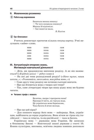 48 Усі уроки літературного читання. 2 клас
II.	Мовленнєва розминка
1	 Робота над скоромовкою
Запитала мишка мишку:
— Ти чого погризла книжку?
Мишка їй відповіла:
— Їжі іншої не мала.
В. Каліна
2	 Гра «Блискавка»
Учитель демонструє протягом кількох секунд картку. Учні ви-
лучають «зайве» слово.
мив
мив
мив
лив
мив
коса
коза
коса
коса
коса
сам
сам
сам
сам
сом
III.	Актуалізація опорних знань.
Мотивація навчальної діяльності
— Діти, ми продовжуємо вивчення розділу. А як він назива-
ється? («В рідній школі — рідне слово»)
— На які дві теми розподілений розділ? («Наче вулик, наша
школа...»; «Розвивайся, звеселяйся, моя рідна мово...»)
— Саме другу тему розділу ми почнемо сьогодні вивчати.
— Про що йтиметься мова у творах цієї теми?
— Так, саме літературні твори про нашу рідну мову ми будемо
читати.
Читання строфи з плаката
Велична, щедра і прекрасна мова!
Прозора й чиста, як гірська вода.
Це українська мова барвінкова,
Така багата й вічно молода.
— Про що цей вірш?
— Для кожного народу його мова — найкраща. Нам, україн-
цям, найближча до серця українська. Вона нічим не гірша від іта-
лійської — така ж співуча, та від російської — така ж багата.
Українська мова — державна мова України. Це записано
в Основному Законі — Конституції нашої держави у статті 10.
Кожна культурна, вихована, освічена людина повинна досконало
 