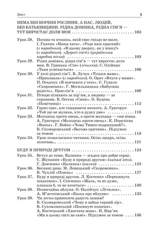 5Зміст
Нема без кореня рослини, а нас, людей,
без Батьківщини. Рідна домівка, рідна сім’я —
тут виростає доля моя  . . . . . . . . . . . . . . . . . . . . . . . . . . . 	103
Урок 28.	 Погана та пташка, якій своє гніздо не миле.
І. Гнатюк «Наша хата». «Роде наш красний»
(з народного). «В цьому дворку, як у вінку!»
(з народного). «Дорогі гості» (українська
народна пісня)  . . . . . . . . . . . . . . . . . . . . . . . . . . . . . . 	103
Урок 29.	 Рідна домівка, рідна сім’я — тут виростає доля
моя. В. Гринько «Сім» (лічилка). С. Олійник
«Таня усміхається»  . . . . . . . . . . . . . . . . . . . . . . . . . . 	106
Урок 30.	 У колі рідної сім’ї. В. Лучук «Тільки мама».
«Приховала» (з народного). О. Орач «Вчуся у мами».
П. Осадчук «Я навчаюся у тата». Є. Гуцало
«Скоромовка». Г. Могильницька «Бабусина
радість». Прислів’я  . . . . . . . . . . . . . . . . . . . . . . . . . . 	109
Урок 31.	 Птицю пізнають за пір’ям, а людину — за
справами. В. Осєєва «Сини». О. Буцень
«Помічниці»  . . . . . . . . . . . . . . . . . . . . . . . . . . . . . . . 	112
Урок 32.	 Гарно грає, але танцювати неохота. А. Григорук
«Той ще не музика, хто в дудку дме»  . . . . . . . . . . . . 	116
Урок 33.	 Молодець проти овець, а проти молодця — сам вівця.
А. Григорук «Молодець проти овець». К. Перелісна
«Вояка». Г. Бойко «Чому Тимко подряпаний?».
В. Скомаровський «Вагома причина». Підсумок
за темою  . . . . . . . . . . . . . . . . . . . . . . . . . . . . . . . . . . . 	118
Урок 34.	 Урок позакласного читання. Осінь щедра, осінь
золотава…  . . . . . . . . . . . . . . . . . . . . . . . . . . . . . . . . . . 	121
Буду я природі другом  . . . . . . . . . . . . . . . . . . . . . . . . . . . 	123
Урок 35.	 Вступ до теми. Калинка — згадка про добре серце.
С. Жупанин «Буду я природі другом» (напам’ять).
Г. Демченко «Калинка» (казка)  . . . . . . . . . . . . . . . . 	123
Урок 36.	 Весняні дива. М. Левицький «Скоромовка».
В. Чухліб «Повінь»  . . . . . . . . . . . . . . . . . . . . . . . . . . 	127
Урок 37.	 Буду я природі другом. Л. Костенко «Перекинута
шпаківня». І. Сенченко «Жаль, та не дуже,
плакала б, та не хочеться»  . . . . . . . . . . . . . . . . . . . . 	130
Урок 38.	 Незвичайна яблуня. О. Палійчук «Лічилка».
А. М’ястківський «Казка про яблуню»  . . . . . . . . . . 	133
Урок 39.	 Чи легко приносити радість іншим?
В. Скомаровський «Чому в зайця гарний зір».
В. Сухомлинський «Покинуте кошеня».
А. Костецький «Хвостата мова». Н. Кир’ян
«Ми в цьому світі не самі». Підсумок за темою  . . . . 	136
 