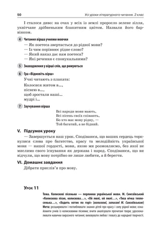 50 Усі уроки літературного читання. 2 клас
І сталося диво: на очах у всіх із землі проросло зелене зілля,
уквітчане дрібненьким блакитним цвітом. Назвали його бар-
вінком.
4	 Читання вірша учнями мовчки
— Як поетеса звертається до рідної мови?
— Із чим порівнює рідне слово?
— Який наказ дає нам поетеса?
— Які речення є спонукальними?
5	 Знаходження у вірші слів, що римуються
6	 Гра «Відновіть вірш»
Учні читають з плаката:
Колосися житом в…,
піснею в…,
щоб зростали наші…
мудрі і…
7	 Заучування вірша
Всі народи мови мають,
Всі пісень своїх співають,
Бо хто має мову рідну, —
Той багатий, а не бідний.
V.	Підсумок уроку
— Завершується наш урок. Сподіваюся, що ваших сердець торк-
нулися слова про багатство, красу та мелодійність української
мови — нашої гордості, мови, якою ми розмовляємо, без якої не
мислимо свого існування як держава і народ. Сподіваюся, що ви
відчули, що мову потрібно не лише любити, а й берегти.
VI.	Домашнє завдання
Дібрати прислів’я про мову.
Урок 11
		 Тема. Колискові пісеньки — перлинки української мови. М.  Сингаївський
«Колискова пісня, колискова…», «Ой люлі, ой люлі…», «Тиха нічка тепле-
сенька…», «Ходить котик по горі» (колискові, записані М.  Сингаївським)
		 Мета: розширювати і поглиблювати знання дітей про красу і силу рідної мови; озна-
йомити учнів із колисковими піснями; вчити аналізувати прочитані твори; удоскона-
лювати навички виразного читання; виховувати любов і повагу до народної творчості.
 