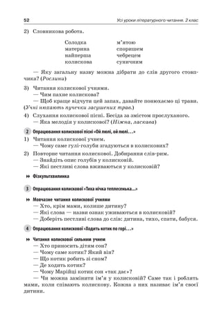 52 Усі уроки літературного читання. 2 клас
2)	 Словникова робота.
Солодка
материна
найперша
колискова
м’ятою
споришем
чебрецем
суничним
— Яку загальну назву можна дібрати до слів другого стовп-
чика? (Рослини)
3)	Читання колискової учнями.
— Чим пахне колискова?
— Щоб краще відчути цей запах, давайте понюхаємо ці трави.
(Учні нюхають пучечки засушених трав.)
4)	 Слухання колискової пісні. Бесіда за змістом прослуханого.
— Яка мелодія у колискової? (Ніжна, ласкава)
2	 Опрацювання колискової пісні «Ой люлі, ой люлі…»
1)	Читання колискової учнем.
— Чому саме гулі-голуби згадуються в колискових?
2)	 Повторне читання колискової. Добирання слів-рим.
— Знайдіть опис голубів у колисковій.
— Які пестливі слова вживаються у колисковій?
Фізкультхвилинка
3	 Опрацювання колискової «Тиха нічка теплесенька...»
Мовчазне читання колискової учнями
— Хто, крім мами, колише дитину?
— Які слова — назви ознак уживаються в колисковій?
— Доберіть пестливі слова до слів: дитина, тихо, спати, бабуся.
4	 Опрацювання колискової «Ходить котик по горі…»
Читання колискової сильним учнем
— Хто приносить дітям сон?
— Чому саме котик? Який він?
— Що котик робить зі сном?
— Де ходить котик?
— Чому Марійці котик сон «так дає»?
— Чи можна замінити ім’я у колисковій? Саме так і роблять
мами, коли співають колискову. Кожна з них називає ім’я своєї
дитини.
 