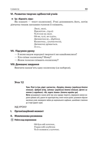 53I семестр
VI.	Розвиток творчих здібностей учнів
Гра «Відновіть вірш»
На плакаті — текст колискової. Учні доповнюють його, потім
дівчатка тихим ласкавим голосом її співають.
Люлі, люлі,
Прилетіли… (гулі)
Та й сіли на люлі.
Ой ви, гулі, не гудіть,
Дитиночки не… (будіть).
Колисочка… (хитається),
Дитиночці дрімається.
А-а-а…
VII. Підсумок уроку
— З яким видом народної творчості ви ознайомилися?
— Хто співає колискову? Кому?
— Яким голосом співають колискову?
VIII. Домашнє завдання
Вивчити напам’ять одну колискову (за вибором).
Урок 12
		 Тема. Пісні та ігри, рідні з дитинства. «Кукуріку, півнику» (українська дитяча
пісенька). «Добрий вечір, зайчику» (українська дитяча пісенька). Дитячі за-
клички (з народного). «Ой, ходить Іванко» (дитяча народна гра)
		 Мета: розширювати знання дітей про усну народну творчість; формувати вміння ви-
діляти дійових осіб, давати їм характеристику; вчити читати діалог; розвивати образне
мислення учнів; виховувати любов до національного надбання, шанобливе ставлення
до історії рідного краю.
Хід уроку
I.	 Організаційний момент
II.	Мовленнєва розминка
1	 Робота над скоромовкою
Ой був собі коточок,
Украв собі клубочок
Та й сховався у куточок.
 