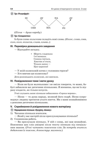 54 Усі уроки літературного читання. 2 клас
2	 Гра «Розшифруй»
ПІ ДУ НА ДУ
СНЯ ША РО
(Пісня — душа народу.)
3	 Гра «Складаночка»
Із букв слова колискова складіть нові слова. (Колос, слово, сова,
соло, коло, колиска, слива, олива…)
III.	Перевірка домашнього завдання
— Відгадайте загадку.
•	 Шерсть гладенька
І м’якенька.
Спинка гнеться,
Хвостик в’ється,
Тільки лапки —
Цап-царапки!
— У якій колисковій котик є головним героєм?
— Хто вивчив цю колискову?
Діти розповідають колискові, які вивчили.
IV.	Повідомлення теми і мети уроку
— Коли ви були маленькими і не вміли говорити, то мами, ба-
бусі забавляли вас дитячими пісеньками. Я впевнена, що ви їх від-
разу згадаєте, як тільки почуєте.
Учні слухають запис пісеньки-забавлянки «Сорока-ворона».
— Пісня — то душа народу, великий його скарб. Пісня супро-
воджує людину протягом усього життя. Ми з вами познайомимося
з деякими дитячими пісеньками.
V.	Сприймання й усвідомлення нового матеріалу
1	 Опрацювання пісеньки «Кукуріку, півнику»
1)	Читання пісеньки вчителем.
— Який у вас настрій після прослуховування пісеньки?
2)	 Словникова робота.
— Ви прослухали пісеньку. У ній є слова, які вам незнайомі.
Пояснення цих слів уміщені після тексту пісеньки під спеціаль-
ним знаком. (Учні читають пояснення слів. За потреби вчитель
додатково їх пояснює, демонструє малюнки.)
 