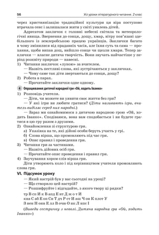 56 Усі уроки літературного читання. 2 клас
через християнізацію традиційної культури ця віра поступово
втрачала сенс і залишалася жити у світі уявлень дітей.
Адресатом закличок є головні небесні світила та метеороло-
гічні явища. Звернення до сонця, дощу, хмар, вітру пов’язані зде-
більшого із землеробською працею українців. Заклички багато
в чому змінилися від прадавніх часів, але їхня суть та сама — про-
хання, щоби випав дощ, вийшло сонце чи щезли хмари. Тепер за-
клички — власне дитяча творчість. Вони звучать найчастіше у пе-
ріод розквіту природи — навесні.
1)	Читання закличок «луною» за вчителем.
— Назвіть пестливі слова, які зустрічаються у закличках.
— Чому саме так діти звертаються до сонця, дощу?
2)	 Робота в парах.
— Прочитайте заклички одне одному.
4	 Опрацювання дитячої народної гри «Ой, ходить Іванко»
1)	 Розповідь учителя.
— Діти, чи можете ви уявити своє життя без гри?
— У які ігри ви любите гратися? (Діти називають ігри, вчи-
тель виділяє серед них народні.)
— Зараз ми ознайомимося з дитячою народною грою «Ой, хо-
дить Іванко». Сподіваюся, вона вам сподобається і ви будете гра-
тися в цю гру разом з друзями.
2)	 Ознайомлення зі структурою гри.
а)	 Указівка на те, які дійові особи беруть участь у грі.
б)	 Слова вірша, що промовляють під час гри.
в)	 Опис правил і проведення гри.
3)	Читання гри за частинами.
— Назвіть дійових осіб гри.
— Прочитайте опис проведення і правил гри.
4)	 Заучування хором слів вірша гри.
Діти утворюють коло і під керівництвом учителя промовляють
слова гри.
VI.	Підсумок уроку
— Який настрій був у вас сьогодні на уроці?
— Що створило цей настрій?
— Розшифруйте і відгадайте, з якого твору ці рядки?
тр В сп И к В апд Е нт Д ж о т И
кна С аб Е оп Сн Т дч Р ст И аш Ч он К плот У
З нен Н онн Е лл В очю О нк Л нпс І
(Виведи сестричку з неволі. Дитяча народна гра «Ой, ходить
Іванко»)
 