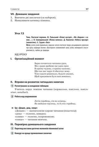 57I семестр
VII. Домашнє завдання
1.	 Вивчити дві заклички (за вибором).
2.	 Намалювати хатинку півника.
Урок 13
		 Тема. Поетичні перлини. М.  Рильський «Осінні настрої», «Ми збирали з си-
ном…». В. Скомаровський «Лісова колиска». Д. Павличко «Небеса прозорі»
(напам’ять). Є. Гуцало «Лосі»
		 Мета: учити учнів правильно, виразно читати поетичні твори; розширювати уявлення
про красу природи восени; збагачувати словниковий запас учнів; виховувати спосте-
режливість, любов до природи.
Хід уроку
I.	 Організаційний момент
Зараз почнеться читання урок,
Ми з вами зробимо ще один крок
В країну чудову, в країну казкову,
Що так нас чарує й збагачує мову.
Тож сядьте рівненько, будьте уважні,
Щоб працювати було вам неважко.
II.	Вправи на розвиток читацьких навичок
1	 Розчитування за складовою таблицею
Учитель керує темпом читання (нормально, повільно, повіль-
ніше, швидше).
2	 Робота над скоромовкою
Летів горобець, сів на хлівець.
Як вийшов стрілець, то й утік горобець.
Гра «Дощик, дощ, сонце»
«Дощик» — напівголосне хорове читання (пошепки);
«дощ» — голосно, швидко;
«злива» — голосно, скоромовкою;
«сонце» — читання мовчки.
III.	Перевірка домашнього завдання
1	 Перегляд виставки дитячих малюнків півникової хатки
2	 Конкурс на краще промовляння заклички
 