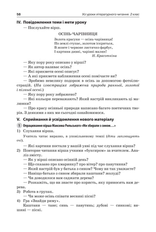 58 Усі уроки літературного читання. 2 клас
IV.	Повідомлення теми і мети уроку
— Послухайте вірш.
ОСІНЬ-ЧАРІВНИЦЯ
Золота красуня — осінь-чарівниця!
По землі ступає, золотом іскриться,
В жовте і червоне листячко фарбує,
І картини дивні, чарівні малює!
Н. Красоткіна
— Яку пору року описано у вірші?
— Як автор називає осінь?
— Які прикмети осені описує?
— А які прикмети наближення осені помічаєте ви?
— Зробимо невелику подорож в осінь за допомогою фотоілю-
страцій. (На ілюстраціях зображена природа ранньої, золотої
і пізньої осені.)
— Яку пору року зображено?
— Які кольори переважають? Який настрій викликають ці ма-
люнки?
— Про красу осінньої природи написано багато поетичних тво-
рів. З деякими з них ми сьогодні ознайомимося.
V.	Сприймання й усвідомлення нового матеріалу
1	 Опрацювання вірша Максима Рильського «Ми збирали з сином…»
1)	 Слухання вірша.
Учитель читає виразно, в уповільненому темпі (діти заплющують
очі).
— Які картини постали у вашій уяві під час слухання вірша?
2)	 Повторне читання вірша учнями «буксиром» за вчителем. Ана-
ліз змісту.
— Як у вірші описано осінній день?
— Що сказано про хмаринку? про вітер? про павутиння?
— Який настрій був у батька з сином? Чому ви так уважаєте?
— Навіщо батько з сином збирали каштани? жолуді?
— Чи доводилося вам саджати дерева?
— Розкажіть, що ви знаєте про користь, яку приносять нам де-
рева.
3)	 Робота в групах.
— Чи може осінь співати весняні пісні?
4)	 Гра «Знайди риму».
Каштани — тане; синь — павутинь; дубові — синкові; ви-
шині — пісні.
 