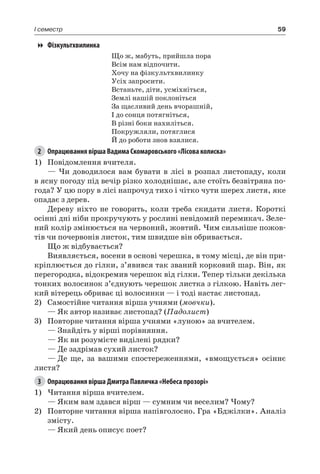 59I семестр
Фізкультхвилинка
Що ж, мабуть, прийшла пора
Всім нам відпочити.
Хочу на фізкультхвилинку
Усіх запросити.
Встаньте, діти, усміхніться,
Землі нашій поклоніться
За щасливий день вчорашній,
І до сонця потягніться,
В різні боки нахиліться.
Покружляли, потяглися
Й до роботи знов взялися.
2	 Опрацювання вірша Вадима Скомаровського «Лісова колиска»
1)	 Повідомлення вчителя.
— Чи доводилося вам бувати в лісі в розпал листопаду, коли
в ясну погоду під вечір різко холоднішає, але стоїть безвітряна по-
года? У цю пору в лісі напрочуд тихо і чітко чути шерех листя, яке
опадає з дерев.
Дереву ніхто не говорить, коли треба скидати листя. Короткі
осінні дні ніби прокручують у рослині невідомий перемикач. Зеле-
ний колір змінюється на червоний, жовтий. Чим сильніше пожов-
тів чи почервонів листок, тим швидше він обривається.
Що ж відбувається?
Виявляється, восени в основі черешка, в тому місці, де він при-
кріплюється до гілки, з’явився так званий корковий шар. Він, як
перегородка, відокремив черешок від гілки. Тепер тільки декілька
тонких волосинок з’єднують черешок листка з гілкою. Навіть лег-
кий вітерець обриває ці волосинки — і тоді настає листопад.
2)	 Самостійне читання вірша учнями (мовчки).
— Як автор називає листопад? (Падолист)
3)	 Повторне читання вірша учнями «луною» за вчителем.
—	Знайдіть у вірші порівняння.
—	Як ви розумієте виділені рядки?
—	Де задрімав сухий листок?
—	Де ще, за вашими спостереженнями, «вмощується» осіннє
листя?
3	 Опрацювання вірша Дмитра Павличка «Небеса прозорі»
1)	Читання вірша вчителем.
— Яким вам здався вірш — сумним чи веселим? Чому?
2)	 Повторне читання вірша напівголосно. Гра «Бджілки». Аналіз
змісту.
— Який день описує поет?
 